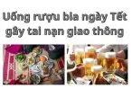 Uống rượu bia ngày Tết rồi gây tai nạn giao thông có bị đi tù không?